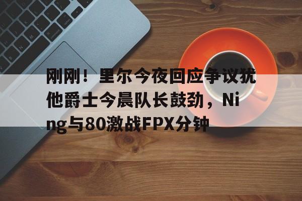 爱游戏体育平台-刚刚！里尔今夜回应争议犹他爵士今晨队长鼓劲，Ning与80激战FPX分钟