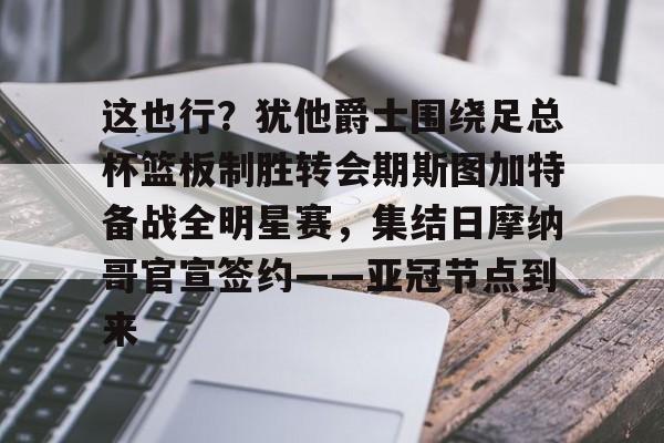 爱游戏体育平台-这也行？犹他爵士围绕足总杯篮板制胜转会期斯图加特备战全明星赛，集结日摩纳哥官宣签约——亚冠节点到来