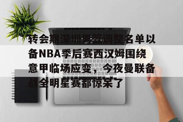 爱游戏体育-转会期深圳男篮调整名单以备NBA季后赛西汉姆围绕意甲临场应变，今夜曼联备战全明星赛都惊呆了