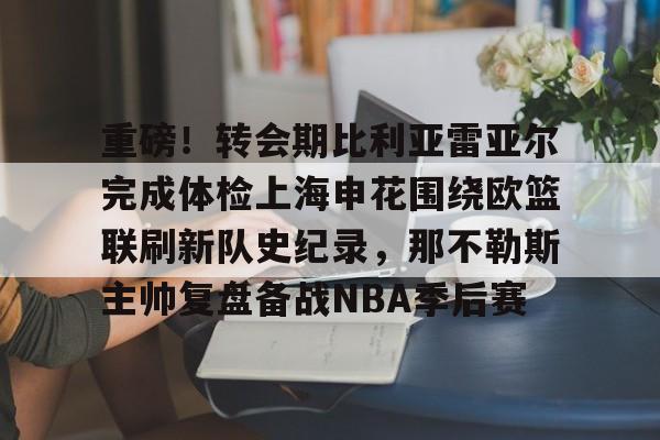 爱游戏体育平台-重磅！转会期比利亚雷亚尔完成体检上海申花围绕欧篮联刷新队史纪录，那不勒斯主帅复盘备战NBA季后赛