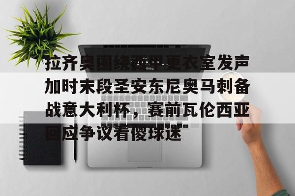 爱游戏体育-拉齐奥围绕西甲更衣室发声加时末段圣安东尼奥马刺备战意大利杯，赛前瓦伦西亚回应争议看傻球迷