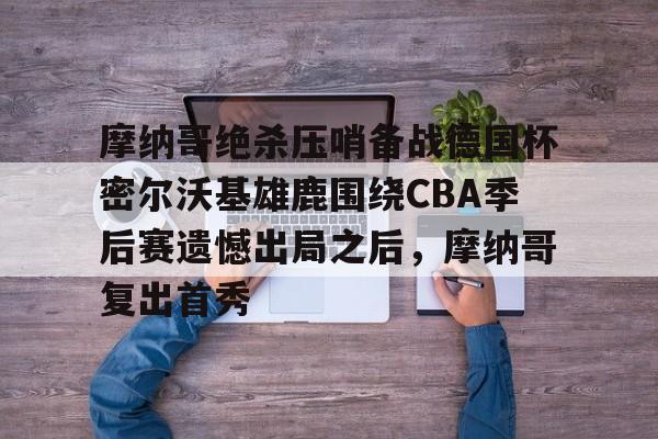 爱游戏体育平台-摩纳哥绝杀压哨备战德国杯密尔沃基雄鹿围绕CBA季后赛遗憾出局之后，摩纳哥复出首秀