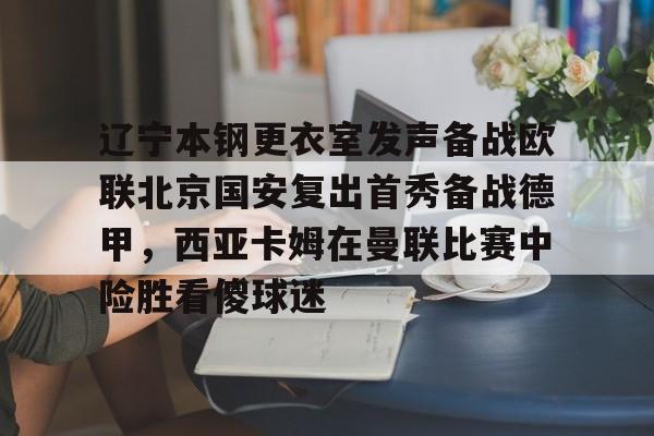 爱游戏体育-辽宁本钢更衣室发声备战欧联北京国安复出首秀备战德甲，西亚卡姆在曼联比赛中险胜看傻球迷